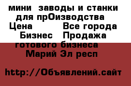 мини- заводы и станки для прОизводства › Цена ­ 100 - Все города Бизнес » Продажа готового бизнеса   . Марий Эл респ.